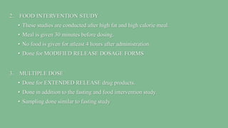 2. FOOD INTERVENTION STUDY
• These studies are conducted after high fat and high calorie meal.
• Meal is given 30 minutes before dosing.
• No food is given for atleast 4 hours after administration.
• Done for MODIFIED RELEASE DOSAGE FORMS
3. MULTIPLE DOSE
• Done for EXTENDED RELEASE drug products.
• Done in addition to the fasting and food intervention study.
• Sampling done similar to fasting study
 