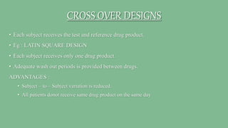 CROSS OVER DESIGNS
• Each subject receives the test and reference drug product.
• Eg : LATIN SQUARE DESIGN
• Each subject receives only one drug product.
• Adequate wash out periods is provided between drugs.
ADVANTAGES :
• Subject – to – Subject variation is reduced.
• All patients donot receive same drug product on the same day
 