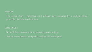 PERIOD :
• Two period study – performed on 2 different days separated by a washout period -
generally 10 elimination half lives.
SEQUENCE :
• No. of different orders in the treatment groups in a study.
• For eg: two sequence , two period study would be designed.
 