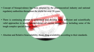 • Concept of bioequivalence has been adopted by the pharmaceutical industry and national
regulatory authorities throughout the world for over 20 years.
• There is continuing attempt to understand and develop more sufficient and scientifically
valid approaches to assess bioequivalence of various dosage forms including some of the
tough complex special dosage forms.
• Absolute and Relative bioavailability shows drug availability according to their standards.
 