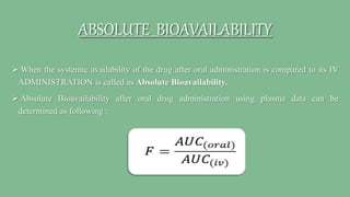 ABSOLUTE BIOAVAILABILITY
 When the systemic availability of the drug after oral administration is compared to its IV
ADMINISTRATION is called as Absolute Bioavailability.
 Absolute Bioavailability after oral drug administration using plasma data can be
determined as following :
 