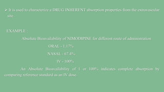  It is used to characterize a DRUG INHERENT absorption properties from the extravascular
site.
EXAMPLE :
Absolute Bioavailability of NIMODIPINE for different route of administration
ORAL - 1.17%
NASAL - 67.4%
IV - 100%
An Absolute Bioavailability of 1 or 100% indicates complete absorption by
comparing reference standard as an IV dose.
 