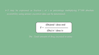  F may be expressed as fraction ( or ) as percentage multiplying F*100 absolute
availability using urinary excretion data can be determined.
Du : Total amount of drug excreted in urine
(Du)oral  dose oral
F = ----------------------------
(Du) iv  dose iv
 