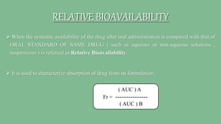 RELATIVE BIOAVAILABILITY
 When the systemic availability of the drug after oral administration is compared with that of
ORAL STANDARD OF SAME DRUG ( such as aqueous or non-aqueous solutions ,
suspensions ) is referred as Relative Bioavailability.
 It is used to characterize absorption of drug from its formulation.
( AUC ) A
Fr = ---------------
( AUC ) B
 