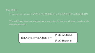 EXAMPLE :
 Comparison between CAPSULE AMOXICILLIN and SUSPENSION AMOXICILLIN.
When different doses are administered a correction for the size of dose is made as the
following equation : ‘
(AUC) A / dose A
RELATIVE AVAILABILITY = --------------------------
(AUC) B /dose B
 