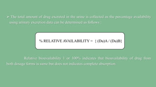  The total amount of drug excreted in the urine is collected as the percentage availability
using urinary excretion data can be determined as follows :
Relative bioavailability 1 or 100% indicates that bioavailability of drug from
both dosage forms is same but does not indicates complete absorption.
% RELATIVE AVAILABILITY = { (Du)A / (Du)B}
 