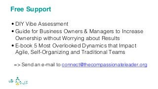 • DIY Vibe Assessment
• Guide for Business Owners & Managers to Increase
Ownership without Worrying about Results
• E-book 5 Most Overlooked Dynamics that Impact
Agile, Self-Organizing and Traditional Teams
=> Send an e-mail to connect@thecompassionateleader.org
Free Support
 