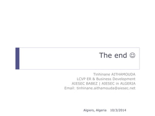 The end  
Tinhinane AITHAMOUDA 
LCVP ER & Business Development 
AIESEC BABEZ | AIESEC in ALGERIA 
Email: tinhinane.aithamouda@aiesec.net 
Algiers, Algeria 10/3/2014 
