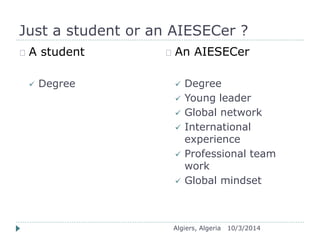 Just a student or an AIESECer ? 
Algiers, Algeria 10/3/2014 
A student 
 Degree 
An AIESECer 
 Degree 
 Young leader 
 Global network 
 International 
experience 
 Professional team 
work 
 Global mindset 
 