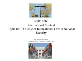 NDC 3000
International Context
Topic III: The Role of International Law in National
Security
Dr. William Bradford
National Defense College, 30 January 2014
 