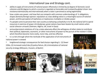 International Law and Strategy cont.
• ability to apply all instruments of national power effectively is limited by (a) degree of domestic social
cohesion and (b) degree to which a country is regarded as honorable and trustworthy global citizen: less
resistance domestically and internationally when a state is perceived as acting legitimately
• how a state uses power, and how that use comports with common understandings of IL obligations,
shapes domestic/foreign opinion: reputation as a law-abiding nation is a meaningful source of national
power, and the perception of lawfulness or lawlessness multiplies or divides power
• if a people come to perceive their own country as behaving un/lawfully in its IR, the national will to spend
resources in exercise of power shrinks/grows: great nations have been beaten by small nations when
social cohesion unravels (Vietnam, Algeria, UK, Israel in Gaza)
• serious/persistent violations of IL by a state adversely affect the willingness of other states to contribute
their political, diplomatic, economic, or other instruments of power to the pursuit of the violator’s COAs,
which therefore become more costly, more risky, and less effective
• IL is a lens through which the rectitude of the application of all instruments of
national power is viewed
• heightened strategic consequences for bad choices regarding IL : (1) fewer
COAs, (2) increased costs/risks,(3) policy failure, (4) criminalization of national
security strategy (Milosevic, Hussein, al-Bashir)
 