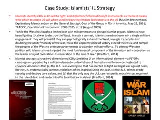 Case Study: Islamists’ IL Strategy
• Islamists identify COG as US will to fight, and diplomatic/informational/IL instruments as the best means
with which to attack US will when used in ways that impute lawlessness to the US (Muslim Brotherhood,
Explanatory Memorandum on the General Strategic Goal of the Group in North America, May 22, 1991;
TRADOC, Operational Environment: 2009-2025, at 17 (August 2009).
• “while the West has fought a limited war with military means to disrupt Islamist groups, Islamists have
been fighting total war to destroy the West. In such a contest, Islamists need not ever win a single military
engagement: they will prevail if they can psychologically exhaust the West, inveigle its peoples into
doubting the utility/morality of the war, make the apparent price of victory exceed the costs, and compel
the peoples of the West to pressure governments to abandon military efforts. To destroy Western
political will, Islamists have targeted the most fundamental component of the American self-conception as
the leader of a just civilization: its veneration of the rule of law.” (Bradford, 2014)
• Islamist strategists have two-dimensioned COA consisting of an informational element—a PSYOPs
campaign—supported by a military element—unlawful use of limited armed force—orchestrated to
convince Americans that (a) the U.S. is an evil regime that has elected to fight an illegal war against Islam,
(b) the U.S. systematically commits violations of IHL in prosecuting this war, (c) that U.S. crimes erode
security and destroy core values, and (d) that the only way the U.S. can restore its moral virtue, recommit
to the rule-of-law, and protect itself is to withdraw in defeat (Bradford, 2014)
 