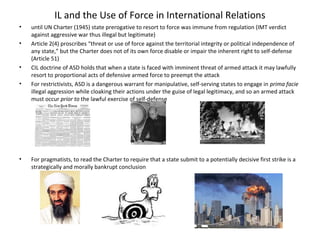 IL and the Use of Force in International Relations
• until UN Charter (1945) state prerogative to resort to force was immune from regulation (IMT verdict
against aggressive war thus illegal but legitimate)
• Article 2(4) proscribes “threat or use of force against the territorial integrity or political independence of
any state,” but the Charter does not of its own force disable or impair the inherent right to self-defense
(Article 51)
• CIL doctrine of ASD holds that when a state is faced with imminent threat of armed attack it may lawfully
resort to proportional acts of defensive armed force to preempt the attack
• For restrictivists, ASD is a dangerous warrant for manipulative, self-serving states to engage in prima facie
illegal aggression while cloaking their actions under the guise of legal legitimacy, and so an armed attack
must occur prior to the lawful exercise of self-defense
• For pragmatists, to read the Charter to require that a state submit to a potentially decisive first strike is a
strategically and morally bankrupt conclusion
 
