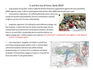 IL and the Use of Force: Syria 2014
• long shadow of Iraq War: while in 2003 the British Parliament supported HI against the mere possibility
WMD might be used, in 2013 it voted against intervention after WMD had actually been used
• humanitarian imperative: (1) suffering demands action, (2) no one
except US can/will stop bloodshed, (3) once a threshold is reached,
a right to use force for HI arises automatically
• pragmatic argument: (1) crafting the most effective strategy, not
law or power, is where the case for action must be made, (2) any
military COA must improve the humanitarian situation, (3) where
there is no such COA—no plausible plan to end the violence, no
regime change plan—military options are ruled out: HI if and only if: cost/benefit ratio highest + ends killing of
civilians + changes regime
• anti-imperialism: slaughter of civilians is painful but
so is history of great power politics in M. E. and the West
cannot be trusted to intervene w/o selfish motives
predominating; U.S. concern for IL is selective and based
on power: if humanitarian exigency trumps IL, it should not
do so only when it suits great powers
 