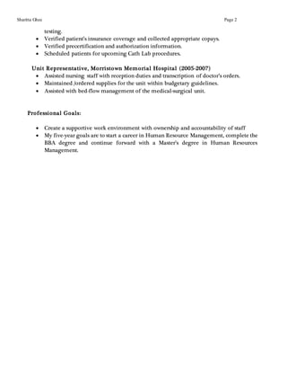 Sharitta Ghee Page 2
testing.
 Verified patient’s insurance coverage and collected appropriate copays.
 Verified precertification and authorization information.
 Scheduled patients for upcoming Cath Lab procedures.
Unit Representative, Morristown Memorial Hospital (2005-2007)
 Assisted nursing staff with reception duties and transcription of doctor’s orders.
 Maintained /ordered supplies for the unit within budgetary guidelines.
 Assisted with bed-flow management of the medical-surgical unit.
Professional Goals:
 Create a supportive work environment with ownership and accountability of staff
 My five-year goals are to start a career in Human Resource Management, complete the
BBA degree and continue forward with a Master’s degree in Human Resources
Management.
 
