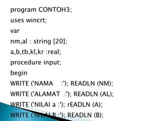 program CONTOH3; uses wincrt; var nm,al : string [20]; a,b,tb,kl,kr :real; procedure input; begin WRITE ('NAMA  :'); READLN (NM); WRITE ('ALAMAT  :'); READLN (AL); WRITE ('NILAI a :'); rEADLN (A); WRITE ('NILAI B :'); READLN (B); WRITELN; end; 