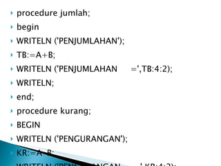 procedure jumlah; begin WRITELN ('PENJUMLAHAN'); TB:=A+B; WRITELN ('PENJUMLAHAN  =',TB:4:2); WRITELN; end; procedure kurang; BEGIN WRITELN ('PENGURANGAN'); KR:=A-B;  WRITELN ('PENGURANGAN  =',KR:4:2); WRITELN; end; 
