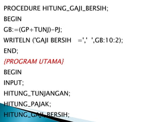 PROCEDURE HITUNG_GAJI_BERSIH; BEGIN GB:=(GP+TUNJ)-PJ; WRITELN ('GAJI BERSIH  =','  ',GB:10:2); END; {PROGRAM UTAMA} BEGIN INPUT; HITUNG_TUNJANGAN; HITUNG_PAJAK; HITUNG_GAJI_BERSIH; END. 