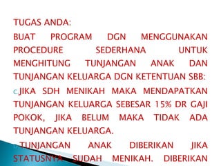 TUGAS ANDA: BUAT PROGRAM DGN MENGGUNAKAN PROCEDURE SEDERHANA UNTUK MENGHITUNG TUNJANGAN ANAK DAN TUNJANGAN KELUARGA DGN KETENTUAN SBB: JIKA SDH MENIKAH MAKA MENDAPATKAN TUNJANGAN KELUARGA SEBESAR 15% DR GAJI POKOK, JIKA BELUM MAKA TIDAK ADA TUNJANGAN KELUARGA. TUNJANGAN ANAK DIBERIKAN JIKA STATUSNYA SUDAH MENIKAH. DIBERIKAN MAKSIMAL KEPADA 3 ANAK, TIAP ANALK MENDAPATN 5% DARI GAJI POKOK.  