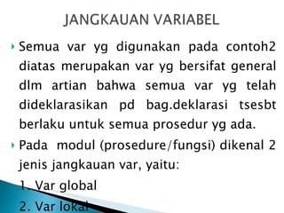 Semua var yg digunakan pada contoh2 diatas merupakan var yg bersifat general dlm artian bahwa semua var yg telah dideklarasikan pd bag.deklarasi tsesbt berlaku untuk semua prosedur yg ada.  Pada  modul (prosedure/fungsi) dikenal 2 jenis jangkauan var, yaitu: 1. Var global 2. Var lokal 