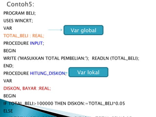 PROGRAM BELI; USES WINCRT; VAR TOTAL_BELI : REAL; PROCEDURE  INPUT ; BEGIN WRITE ('MASUKKAN TOTAL PEMBELIAN:');  READLN (TOTAL_BELI); END; PROCEDURE  HITUNG_DISKON ; VAR DISKON, BAYAR :REAL; BEGIN IF TOTAL_BELI>100000 THEN DISKON:=TOTAL_BELI*0.05 ELSE IF TOTAL_BELI>200000 THEN  DISKON:=TOTAL_BELI*0.15 ELSE Var global Var lokal 