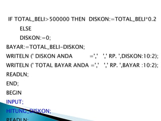 IF TOTAL_BELI>500000 THEN  DISKON:=TOTAL_BELI*0.2 ELSE DISKON:=0; BAYAR:=TOTAL_BELI-DISKON;  WRITELN (' DISKON ANDA  =','  ',' RP. ',DISKON:10:2); WRITELN (' TOTAL BAYAR ANDA =','  ',' RP. ',BAYAR :10:2); READLN; END; BEGIN INPUT; HITUNG_DISKON; READLN; END. 