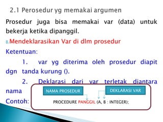 Prosedur juga bisa memakai var (data) untuk bekerja ketika dipanggil. Mendeklarasikan Var di dlm prosedur Ketentuan: 1. var yg diterima oleh prosedur diapit dgn  tanda kurung (). 2. Deklarasi dari var terletak diantara nama  prosedur dan semi kolom. Contoh: PROCEDURE  PANGGIL  (A, B : INTEGER); NAMA PROSEDUR DEKLARASI VAR 