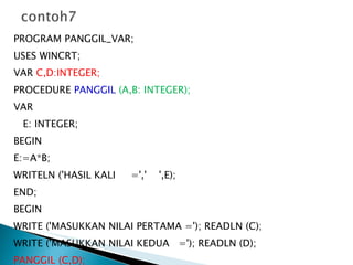 PROGRAM PANGGIL_VAR; USES WINCRT; VAR  C,D:INTEGER; PROCEDURE  PANGGIL   (A,B: INTEGER); VAR E: INTEGER; BEGIN E:=A*B; WRITELN ('HASIL KALI  =','  ',E); END; BEGIN WRITE ('MASUKKAN NILAI PERTAMA ='); READLN (C); WRITE ('MASUKKAN NILAI KEDUA  ='); READLN (D); PANGGIL (C,D); READLN; END. 