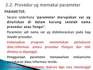 PARAMETER: Secara sederhana ” parameter merupakan var yg dituliskan di dalam kurung setelah nama prosedur atau fungsi ”. Parameter adl nama var yg dideklarasikan pada bag  header  prosedur.  Kebanyakan program memerlukan pertukaran data/informasi antara prosedur (fungsi) dan titik dimana ia dipanggil. Penggunaan parameter menawarkan mekanisme pertukaran data/informasi tersbt. Prosedur dgn parameter diakses dgn cara memanggil namanya dr program utama atau modul program yg lain disertai parameternya. 