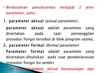 Berdasarkan penulisannya terdapat 2 jenis parameter, yaitu :  1. parameter aktual   (actual parameter) ..   parameter aktual  adalah parameter yang disertakan pada saat pemanggilan prosedur/fungsi tersebut di blok program utama. 2. parameter formal   (formal parameter)   Parameter formal  adalah parameter yang disertakan/dituliskan  pada saat pendeklarasian prosedur/fungsi itu sendiri Tiap-tiap parameter aktual berpasangan dgn parameter formal yg bersesuaian. 