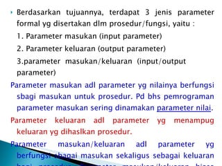 Berdasarkan tujuannya, terdapat 3 jenis parameter formal yg disertakan dlm prosedur/fungsi, yaitu : 1. Parameter masukan (input parameter) 2. Parameter keluaran (output parameter) 3.parameter masukan/keluaran (input/output  parameter) Parameter masukan adl parameter yg nilainya berfungsi sbagi masukan untuk prosedur. Pd bhs pemrograman parameter masukan sering dinamakan  parameter nilai . Parameter keluaran adl parameter yg menampug keluaran yg dihaslkan prosedur. Parameter masukan/keluaran adl parameter yg berfungsi sbagai masukan sekaligus sebagai keluaran bagi prosedur. Parameter masukan/keluaran biasa disbt  parameter reference  (parameter acuan). 