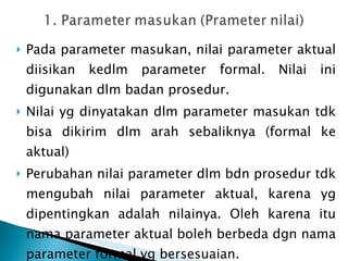 Pada parameter masukan, nilai parameter aktual diisikan kedlm parameter formal. Nilai ini digunakan dlm badan prosedur. Nilai yg dinyatakan dlm parameter masukan tdk bisa dikirim dlm arah sebaliknya (formal ke aktual) Perubahan nilai parameter dlm bdn prosedur tdk mengubah nilai parameter aktual, karena yg dipentingkan adalah nilainya. Oleh karena itu nama parameter aktual boleh berbeda dgn nama parameter formal yg bersesuaian. 