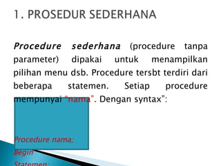 Procedure sederhana  (procedure tanpa parameter) dipakai untuk menampilkan pilihan menu dsb. Procedure tersbt terdiri dari beberapa statemen. Setiap procedure mempunyai  “nama”.  Dengan syntax”: Procedure nama; Begin Statemen; End; 