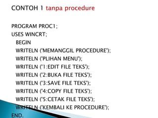 CONTOH 1  tanpa procedure PROGRAM PROC1; USES WINCRT; BEGIN WRITELN ('MEMANGGIL PROCEDURE'); WRITELN ('PLIHAN MENU'); WRITELN ('1:EDIT FILE TEKS'); WRITELN ('2:BUKA FILE TEKS'); WRITELN ('3:SAVE FILE TEKS'); WRITELN ('4:COPY FILE TEKS'); WRITELN ('5:CETAK FILE TEKS'); WRITELN ('KEMBALI KE PROCEDURE'); END. 