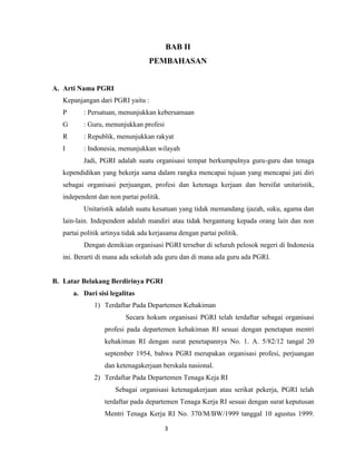BAB II
                                  PEMBAHASAN


A. Arti Nama PGRI
   Kepanjangan dari PGRI yaitu :
   P      : Persatuan, menunjukkan kebersamaan
   G      : Guru, menunjukkan profesi
   R      : Republik, menunjukkan rakyat
   I      : Indonesia, menunjukkan wilayah
          Jadi, PGRI adalah suatu organisasi tempat berkumpulnya guru-guru dan tenaga
   kependidikan yang bekerja sama dalam rangka mencapai tujuan yang mencapai jati diri
   sebagai organisasi perjuangan, profesi dan ketenaga kerjaan dan bersifat unitaristik,
   independent dan non partai politik.
          Unitaristik adalah suatu kesatuan yang tidak memandang ijazah, suku, agama dan
   lain-lain. Independent adalah mandiri atau tidak bergantung kepada orang lain dan non
   partai politik artinya tidak ada kerjasama dengan partai politik.
          Dengan demikian organisasi PGRI tersebar di seluruh pelosok negeri di Indonesia
   ini. Berarti di mana ada sekolah ada guru dan di mana ada guru ada PGRI.


B. Latar Belakang Berdirinya PGRI
       a. Dari sisi legalitas
              1) Terdaftar Pada Departemen Kehakiman
                          Secara hokum organisasi PGRI telah terdaftar sebagai organisasi
                  profesi pada departemen kehakiman RI sesuai dengan penetapan mentri
                  kehakiman RI dengan surat penetapannya No. 1. A. 5/82/12 tangal 20
                  september 1954, bahwa PGRI merupakan organisasi profesi, perjuangan
                  dan ketenagakerjaan berskala nasional.
              2) Terdaftar Pada Departemen Tenaga Keja RI
                      Sebagai organisasi ketenagakerjaan atau serikat pekerja, PGRI telah
                  terdaftar pada departemen Tenaga Kerja RI sesuai dengan surat keputusan
                  Mentri Tenaga Kerja RI No. 370/M/BW/1999 tanggal 10 agustus 1999.

                                         3
 