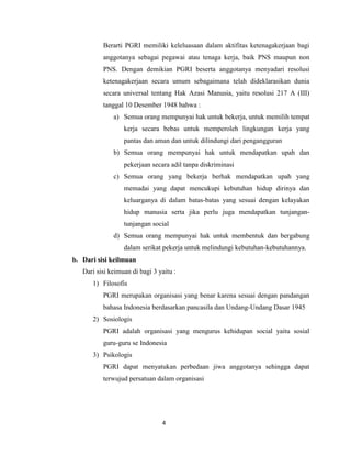 Berarti PGRI memiliki keleluasaan dalam aktifitas ketenagakerjaan bagi
          anggotanya sebagai pegawai atau tenaga kerja, baik PNS maupun non
          PNS. Dengan demikian PGRI beserta anggotanya menyadari resolusi
          ketenagakerjaan secara umum sebagaimana telah dideklarasikan dunia
          secara universal tentang Hak Azasi Manusia, yaitu resolusi 217 A (III)
          tanggal 10 Desember 1948 bahwa :
              a) Semua orang mempunyai hak untuk bekerja, untuk memilih tempat
                  kerja secara bebas untuk memperoleh lingkungan kerja yang
                  pantas dan aman dan untuk dilindungi dari pengangguran
              b) Semua orang mempunyai hak untuk mendapatkan upah dan
                  pekerjaan secara adil tanpa diskriminasi
              c) Semua orang yang bekerja berhak mendapatkan upah yang
                  memadai yang dapat mencukupi kebutuhan hidup dirinya dan
                  keluarganya di dalam batas-batas yang sesuai dengan kelayakan
                  hidup manusia serta jika perlu juga mendapatkan tunjangan-
                  tunjangan social
              d) Semua orang mempunyai hak untuk membentuk dan bergabung
                  dalam serikat pekerja untuk melindungi kebutuhan-kebutuhannya.
b. Dari sisi keilmuan
   Dari sisi keimuan di bagi 3 yaitu :
      1) Filosofis
          PGRI merupakan organisasi yang benar karena sesuai dengan pandangan
          bahasa Indonesia berdasarkan pancasila dan Undang-Undang Dasar 1945
      2) Sosiologis
          PGRI adalah organisasi yang mengurus kehidupan social yaitu sosial
          guru-guru se Indonesia
      3) Psikologis
          PGRI dapat menyatukan perbedaan jiwa anggotanya sehingga dapat
          terwujud persatuan dalam organisasi




                                4
 