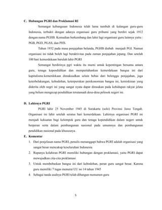 C. Hubungan PGRI dan Proklamasi RI
         Semangat kebangsaan Indonesia telah lama tumbuh di kalangan guru-guru
  Indonesia, terbukti dengan adanya organisasi guru pribumi yang berdiri sejak 1912
  dengan nama PGHB. Kemudian berkembang dan lahir lagi organisasi guru lainnya yaitu :
  PGB, PGD, PGAS, dan PHS.
         Tahun 1932 pada masa penjajahan belanda, PGHB diubah menjadi PGI. Namun
  organisasi ini tidak boleh lagi beraktivitas pada zaman penjajahan jepang. Dan setelah
  100 hari kemerdekaan barulah lahir PGRI
         Semangat berdirinya pgri waktu itu murni untuk kepentingan bersama antara
  guru, tenaga kependidikan dan mempertahankan kemerdekaan bangsa ini dari
  kapitalisme.kemerdekaan dimaksudkan selain bebas dari belenggu penjajahan, juga
  keterbelakangan, kebodohan, keterpurukan perekonomian bangsa ini, kemiskinan yang
  diderita oleh negri ini yang sangat nyata dapat dirasakan pada kehidupan rakyat jelata
  yang belum mengecap pendidikan terutamadi desa-desa pelosok negeri ini.


D. Lahirnya PGRI
         PGRI lahir 25 November 1945 di Surakarta (solo) Provinsi Jawa Tengah.
  Organisasi ini lahir setelah seratus hari kemerdekaan. Lahirnya organisasi PGRI ini
  menjadi kekuatan bagi kelompok guru dan tenaga kependidikan dalam negeri untuk
  berperan serta dalam pembangunan nasional pada umumnya dan pembangunan
  pendidikan nasional pada khususnya.
E. Komentar
  1. Dari penjelasan nama PGRI, penulis menanggapi bahwa PGRI adalah organisasi yang
     sangat besar mencakup keseluruhan Indonesia.
  2. Rupanya kelahiran PGRI memiliki hubungan dengan proklamasi, yaitu PGRI dapat
     mewujudkan cita-cita proklamasi
  3. Untuk membebaskan bangsa ini dari kebodohan, peran guru sangat besar. Karena
     guru memiliki 7 tugas menurut UU no 14 tahun 1945
  4. Sebagai tanda asalnya PGRI telah dibangun monumen guru




                                    5
 