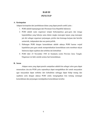 BAB III
                                      PENUTUP


A. Kesimpulan
  Adapun kesimpulan dari pembahasan diatas yang dapat penulis ambil yaitu :
     1. PGRI adalah kepanjangan dari Persatuan Guru Republik Indonesia
     2. PGRI adalah suatu organisasi tempat berkumpulnya guru-guru dan tenaga
           kependidikan yang bekerja sama dalam rangka mencapai tujuan yang mencapai
           jati diri sebagai organisasi perjuangan, profesi dan ketenaga kerjaan dan bersifat
           unitaristik, independent dan non partai politik.
     3. Hubungan PGRI dengan kemerdekaan adalah adanya PGRI karena wujud
           kepedulian para guru untuk mempertahankan kemerdekaan serta membuat rakyat
           Indonesia dapat sejahtera dan terbebas dai kebodohan
     4. PGRI lahir 25 November 1945 di Surakarta (solo) Provinsi Jawa Tengah.
           Organisasi ini lahir setelah seratus hari kemerdekaan.


B. Saran
           Adapun saran yang dapat penulis sampaikan adalah kita sebagai calon guru dapat
  meneruskan cita-cita PGRI yaitu sepenuhnya dapat mengabdikan diri untuk masyarakat
  agar masyarakat dapat terbebas dari kebodohan sehingga dapat hidup tenang dan
  sejahtera serta dengan adanya PGRI selalu mengingatkan kita tentang semangat
  kemerdekaan dan perjuangan mendapatkan kemerdekaan tersebut.




                                         6
 
