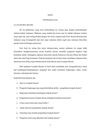 BAB I

                                    PENDAHULUAN

A.LATAR BELAKANG

        Di era globalisasi yang terus berkembang ini seiring juga dengan perkembangan
industri-indutri makanan. Makanan yang mudah kita temui saat ini adalah makanan modern
yang cepat saji, atau sering disebut dengan fast food, maupun junk food. Karena bermunculan
makanan yang di pengaruhi dari luar negri makanan dalam negri atau makanan khas-khas
daerah mulai kehilangan pamornya.

        Fast food ini sering kita temui dimana-mana, namun makanan ini sangat tidak
disarankan mengkonsumsinya secara kontiniu karena memiliki pengaruh negative bagi
kesehatan tubuh. Sedangkan makanan khas-khas daerah Indonesia rata-rata dibuat dari bahan
alami dan sehat bagi kesehatan. Pada kesempatan kali ini kami akan membahas makanan khas
daerah provinsi Riau yang berbahan dasar buah Durian yaitu Lempuk Durian.

        Dari makanan Lempuk Durian ini kami akan membahas atau menganalisisnya mulai
dari kandungan-kandungannya, pengaruh dari aspek kesehatan lingkungan, islam, sosial,
ekonomi, teknologi dan lainnya.

B.RUMUSAN MASALAH

   a. Apa itu Lempuk Durian?

   b. Pengaruh lingkungan apa yang ditimbulkan akibat pengolahan lempuk durian?

   c. Bagaimana kehalalan kandungan lempuk durian?

   d. Pengaruh konsumsi lempuk durian terhadap kesehatan konsumen?

   e. Unsur-unsur kimia apa yang terlibat ?

   f.   Aspek ekonomi pengolahan lempuk durian?

   g. Teknologi atau metode pengolahan lempuk durian?

   h. Pengaruh sosial yang diberikan dari lempuk durian?



                                              1
 