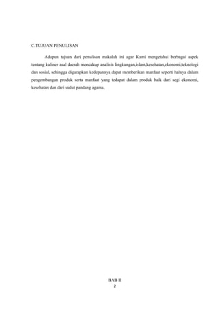 C.TUJUAN PENULISAN

       Adapun tujuan dari penulisan makalah ini agar Kami mengetahui berbagai aspek
tentang kuliner asal daerah mencakup analisis lingkungan,islam,kesehatan,ekonomi,teknologi
dan sosial, sehingga digarapkan kedepannya dapat memberikan manfaat seperti halnya dalam
pengembangan produk serta manfaat yang tedapat dalam produk baik dari segi ekonomi,
kesehatan dan dari sudut pandang agama.




                                          BAB II
                                            2
 
