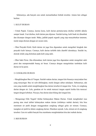 Sebenarnya, ada banyak cara untuk memanfaatkan limbah tersebut. Antara lain sebagai
berikut.


1. KULIT DURIAN


- Untuk Pupuk. Caranya, karena keras, kulit durian pertama-tama direbus terlebih dahulu
sampai lunak. Usai direbus, kulit durian pun dijemur. Setelah kering, kulit buah ini ditumbuk
dan dicampur dengan tanah. Maka, jadilah pupuk organik yang siap menyuburkan tanaman,
meski tanpa disiram dengan air secara rutin.


- Obat Penyakit Kulit. Kulit durian ini juga bisa digunakan untuk mengobati bengkak dan
penyakit kulit lainnya. Caranya, kulit durian terlebih dulu diambil ekstraknya. Setelah itu,
ekstrak inilah yang dioleskan pada kulit yang sakit.


- Obat Sakit Perut. Jika dilumatkan, kulit durian juga bisa digunakan untuk mengobati sakit
perut dan mempermudah buang air besar. Caranya dengan mengoleskan tumbukan kulit
durian ini ke perut.


2. CANGKANG DURIAN


- Menghilangkan Bau di Tangan. Setelah makan durian, tangan kita biasanya menyisakan bau
yang menyengat. Bau ini sulit dihilangkan, meski dengan sabun sekalipun. Sebenarnya, ada
cara yang mudah untuk menghilangkan bau durian tersebut di tangan kita. Yaitu, isi cangkang
durian dengan air. Lalu, gunakan air itu untuk mencuci tangan seperti ketika kita mencuci
tangan dengan kobokan. Niscaya, bau durian akan hilang dari tangan kita.


- Mengurangi Efek Negatif Akibat Kebanyakan Makan Durian. Untuk menghindari rasa
pusing atau mual akibat kebanyakan makan durian (istilahnya mabuk durian), kita bisa
meminum air putih dengan menggunakan cangkang sebagai gelas air minum. Caranya,
tuangkan air putih ke dalam cangkang durian. Diamkan sejenak. Lalu, minum air di cangkang
tersebut. Cara ini sedikit banyak bisa membantu menghindarkan kita dari mabuk durian.


3. BIJI DURIAN


                                               4
 