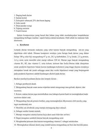 1. Daging buah durian
2. Santan kental
3. Gula pasir sebanyak 25% dari berat daging
4. Gula merah
5. Daun pandan wangi
6. Tepung maizena
7. Vanili Garam

   Selaim komposisinya yamg bersal dari bahan yang tidak membahayakan lempokdurian
mengandung berbagai manfaat seperti halnya dalam kesehatan. Oleh sebab itu makanan baik
dionsumsi.

   c. Kesehatan

Lempuk durian termasuk makanan yang sehat karena banyak mengandung zat-zat yang
diperlukan oleh tubuh. Dimana komposisi awalnya yaitu berupa buah durian yang dalam
Setiap 100 g salut biji mengandung 67 g air, 28,3 g karbohidrat, 2,5 g lemak, 2,5 g protein,
1,4 g serat; serta memiliki nilai energi sebesar 520 kJ. Durian juga banyak mengandung
vitamin B1, B2, dan vitamin C; serta kalium, kalsium dan fosfor.Durian tidak dianjurkan
untuk penderita hipertensi bukan karena kandungan kolesterol yang tinggi (karena lemaknya
merupakan lemak tak jenuh sehingga aman dari resiko hipertensi) tetapi yang berpengaruh
pada penderita hipertensi adalah kandungan alkohol pada durian.

Berikut manfaat kesehatan durian dari lempuk durian :

1. Sebagai pembersih darah.
2. Mengandung banyak asam amino triptofan untuk mengurangi rasa gelisah, depresi, dan
insomnia.
3. Konon, makan durian juga menimbulkan rasa bahagia karena buah ini meningkatkan kadar
serotonin dalam otak.
4. Mengandung banyak protein lembut, yang memungkinkan dikonsumsi oleh mereka yang
ingin membentuk otot.
5. Memiliki zat afrodisiak yang mampu merangsang daya seksual.
6. Sebagai sumber lemak mentah.
7. Mampu mengatasi anemia karena kaya akan asam folat dan zat besi.
8. Dapat mengatasi sembelit karena banyak mengandung serat.
9. Menghambat penuaan dini karena mengandung vitamin C sebagai antioksidan.
10. Meningkatkan tekanan darah yang rendah karena mengandung zat besi dan bersifat panas.
                                               6
 