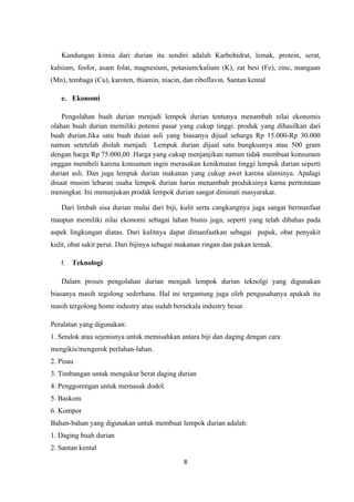 Kandungan kimia dari durian itu sendiri adalah Karbohidrat, lemak, protein, serat,
kalsium, fosfor, asam folat, magnesium, potasium/kalium (K), zat besi (Fe), zinc, mangaan
(Mn), tembaga (Cu), karoten, thiamin, niacin, dan riboflavin. Santan kental

   e. Ekonomi

    Pengolahan buah durian menjadi lempok durian tentunya menambah nilai ekonomis
olahan buah durian memiliki potensi pasar yang cukup tinggi. produk yang dihasilkan dari
buah durian.Jika satu buah duian asli yang biasanya dijual seharga Rp 15.000-Rp 30.000
namun setetelah diolah menjadi Lempuk durian dijual satu bungkusnya atau 500 gram
dengan harga Rp 75.000,00 .Harga yang cukup menjanjikan namun tidak membuat konsumen
enggan membeli karena konsumen ingin merasakan kenikmatan tinggi lempuk durian seperti
durian asli. Dan juga lempuk durian makanan yang cukup awet karena alaminya. Apalagi
disaat musim lebaran usaha lempok durian harus menambah produksinya karna permintaan
meningkat. Ini menunjukan prodak lempok durian sangat diminati masyarakat.

   Dari limbah sisa durian mulai dari biji, kulit serta cangkangnya juga sangat bermanfaat
maupun memiliki nilai ekonomi sebagai lahan bisnis juga, seperti yang telah dibahas pada
aspek lingkungan diatas. Dari kulitnya dapat dimanfaatkan sebagai pupuk, obat penyakit
kulit, obat sakit perut. Dari bijinya sebagai makanan ringan dan pakan ternak.

   f.   Teknologi

   Dalam proses pengolahan durian menjadi lempok durian teknolgi yang digunakan
biasanya masih tegolong sederhana. Hal ini tergantung juga oleh pengusahanya apakah itu
masih tergolong home industry atau sudah bersekala industry besar.

Peralatan yang digunakan:
1. Sendok atau sejenisnya untuk memisahkan antara biji dan daging dengan cara
mengikis/mengerok perlahan-lahan.
2. Pisau
3. Timbangan untuk mengukur berat daging durian
4. Penggorengan untuk memasak dodol.
5. Baskom
6. Kompor
Bahan-bahan yang digunakan untuk membuat lempok durian adalah:
1. Daging buah durian
2. Santan kental
                                              8
 