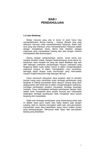 BAB I
                     PENDAHULUAN



1.1 Latar Belakang

    Setiap manusia yang ada di dunia ini pasti harus bisa
mempertahankan dirinya masing – masing. Banyak cara yang
ditempuh manusia untuk mempertahankan hidupnya. Salah satu
cara yang bisa ditempuh untuk mempertahankan hidupnya adalah
dengan menjalankan bisnis. Bisnis bisa diartikan sebagai
organisasi yang menyediakan barang atau jasa dengan maksud
mendapatkan laba (keuntungan).

    Seiring dengan perkembangan zaman, dunia bisnis pun
menjadi semakin marak. Dengan berkembangnya dunia bisnis ini,
kebutuhan dana menjadi hal yang tak dapat dielakkan lagi baik
oleh kalangan usahawan perseorangan maupun usahawan yang
tergabung dalam suatu badan hukum di dalam mengembangkan
usahanya maupun di dalam meningkatkan mutu produknya,
sehingga dapat dicapai suatu keuntungan yang memuaskan
maupun tingkat kebutuhan bagi kalangan lainnya.

    Untuk memenuhi kebutuhan dana tersebut, saat ini semakin
banyak orang yang mendirikan suatu lembaga pembiayaan yang
bergerak di bidang penyediaan dana ataupun barang yang akan
dipergunakan oleh pihak lain di dalam mengembangkan usahanya.
Lembaga pembiayaan tersebut merupakan lembaga keuangan
nonbank. Yang membedakan lembaga pembiayaan dengan bank
adalah bank mengambil dana secara lansung dari masyarakat
sedangkan lembaga pembiayaan tidak mengambil dana secara
langsung dari masyarakat.

    Salah satu lembaga pembiayaan yang berkembang pesat saat
ini adalah sewa guna usaha atau biasa disebut juga dengan
Leasing. Saat ini, leasing merupakan salah satu cara perusahaan
memperoleh asset atau kepemilikan tanpa harus melalui proses
yang berkepanjangan. Semuanya telah diatur oleh perusahaan
leasing yang disediakan




                                                             1
 