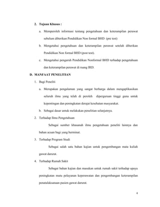 2. Tujuan Khusus :

     a. Memperoleh informasi tentang pengetahuan dan keterampilan perawat

         sebelum diberikan Pendidikan Non formal BHD (pre test)

     b. Mengetahui pengetahuan dan keterampilan perawat setelah diberikan

         Pendidikan Non formal BHD (post test).

     c. Mengetahui pengaruh Pendidikan Nonformal BHD terhadap pengetahuan

         dan keterampilan perawat di ruang IRD.

D. MANFAAT PENELITIAN

  1. Bagi Peneliti

     a. Merupakan pengalaman yang sangat berharga dalam mengaplikasikan

         seluruh ilmu yang telah di peroleh       diperguruan tinggi guna untuk

         kepentingan dan peningkatan derajat kesehatan masyarakat.

     b. Sebagai dasar untuk melakukan penelitian selanjutnya.

  2. Terhadap Ilmu Pengetahuan

            Sebagai sumber khasanah ilmu pengetahuan peneliti lainnya dan

     bahan acuan bagi yang berminat.

  3. Terhadap Program Studi

            Sebagai salah satu bahan kajian untuk pengembangan mata kuliah

     gawat darurat.

  4. Terhadap Rumah Sakit

            Sebagai bahan kajian dan masukan untuk rumah sakit terhadap upaya

     peningkatan mutu pelayanan keperawatan dan pengembangan keterampilan

     penatalaksanaan pasien gawat darurat.


                                                                             4
 