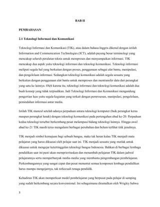 BAB II

PEMBAHASAN

2.1 Teknologi Informasi dan Komunikasi

Teknologi Informasi dan Komunikasi (TIK), atau dalam bahasa Inggris dikenal dengan istilah
Information and Communication Technologies (ICT), adalah payung besar terminologi yang
mencakup seluruh peralatan teknis untuk memproses dan menyampaikan informasi. TIK
mencakup dua aspek yaitu teknologi informasi dan teknologi komunikasi. Teknologi informasi
meliputi segala hal yang berkaitan dengan proses, penggunaan sebagai alat bantu, manipulasi,
dan pengelolaan informasi. Sedangkan teknologi komunikasi adalah segala sesuatu yang
berkaitan dengan penggunaan alat bantu untuk memproses dan mentransfer data dari perangkat
yang satu ke lainnya. Oleh karena itu, teknologi informasi dan teknologi komunikasi adalah dua
buah konsep yang tidak terpisahkan. Jadi Teknologi Informasi dan Komunikasi mengandung
pengertian luas yaitu segala kegiatan yang terkait dengan pemrosesan, manipulasi, pengelolaan,
pemindahan informasi antar media.

Istilah TIK muncul setelah adanya perpaduan antara teknologi komputer (baik perangkat keras
maupun perangkat lunak) dengan teknologi komunikasi pada pertengahan abad ke-20. Perpaduan
kedua teknologi tersebut berkembang pesat melampaui bidang teknologi lainnya. Hingga awal
abad ke-21 TIK masih terus mengalami berbagai perubahan dan belum terlihat titik jenuhnya.

TIK menjadi simbol kemajuan bagi sebuah bangsa, maka tak heran kalau TIK menjadi mata
pelajaran yang harus dikuasai oleh pelajar saat ini. TIK menjadi sesuatu yang mutlak untuk
dikuasai untuk mengejar ketertinggalan teknologi bangsa Indonesia. Bahkan di berbagai lembaga
pendidikan saat ini pasti akan memprioritaskan dan menambah pelajaran TIK dalam jadwal
pelajarannya serta memperbanyak media-media yang membantu pengembangan pembelajaran.
Perkembangannya yang sangat cepat dan pesat menuntut semua komponen lembaga pendidikan
harus mampu mengejarnya, tak terkecuali tenaga pendidik.

Kehadiran TIK akan memperkuat model pembelajaran yang berpusat pada pelajar di samping
yang sudah berkembang secara konvensional. Ini sebagaimana diramalkan oleh Wrigley bahwa

3
 