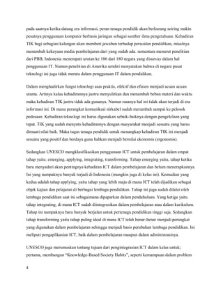 pada saatnya ketika datang era informasi, peran tenaga pendidik akan berkurang seiring makin
pesatnya penggunaan komputer berbasis jaringan sebagai sumber ilmu pengetahuan. Kehadiran
TIK bagi sebagian kalangan akan memberi jawaban terhadap persoalan pendidikan, misalnya
menambah kekayaan media pembelajaran dari yang sudah ada. sementara menurut penelitian
dari PBB, Indonesia menempati urutan ke 106 dari 180 negara yang disurvay dalam hal
penggunaan IT. Namun penelitian di Amerika sendiri menyatakan bahwa di negara pusat
teknologi ini juga tidak merata dalam penggunaan IT dalam pendidikan.

Dalam menghadirkan fungsi teknologi asas praktis, efektif dan efisien menjadi acuan acuan
utama. Artinya kalau kehadirannya justru menyulitkan dan menambah beban materi dan waktu
maka kehadiran TIK justru tidak ada gunanya. Namun rasanya hal ini tidak akan terjadi di era
informasi ini. Di mana perangkat komunikasi nirkabel sudah merambah sampai ke pelosok
pedesaan. Kehadiran teknologi ini harus digunakan sebaik-baiknya dengan pengelolaan yang
tepat. TIK yang sudah menyatu kehadirannya dengan masyarakat menjadi sesuatu yang harus
dimuati nilai baik. Maka tugas tenaga pendidik untuk menangkap kehadiran TIK ini menjadi
sesuatu yang positif dan berdaya guna bahkan menjadi bernilai ekonomis (ergonomis).

Sedangkan UNESCO mengklasifikasikan penggunaan ICT untuk pembelajaran dalam empat
tahap yaitu: emerging, applying, integrating, transforming. Tahap emerging yaitu, tahap ketika
baru menyadari akan pentingnya kehadiran ICT dalam pembelajaran dan belum menerapkannya.
Ini yang nampaknya banyak terjadi di Indonesia (mungkin juga di kelas ini). Kemudian yang
kedua adalah tahap applying, yaitu tahap yang lebih maju di mana ICT telah dijadikan sebagai
objek kajian dan pelajaran di berbagai lembaga pendidikan. Tahap ini juga sudah dilalui oleh
lembaga pendidikan saat ini sebagaimana dipaparkan dalam pendahuluan. Yang ketiga yaitu
tahap integrating, di mana ICT sudah diintegrasikan dalam pembelajaran atau dalam kurikulum.
Tahap ini nampaknya baru banyak berjalan untuk pertenaga pendidikan tinggi saja. Sedangkan
tahap transforming yaitu tahap paling ideal di mana ICT telah benar-benar menjadi perangkat
yang digunakan dalam pembelajaran sehingga menjadi basis perubahan lembaga pendidikan. Ini
meliputi pengaplikasian ICT, baik dalam pembelajaran maupun dalam administrasinya.

UNESCO juga merumuskan tentang tujuan dari pengintegrasian ICT dalam kelas untuk;
pertama, membangun “Knowledge-Based Society Habits”, seperti kemampuan dalam problem

4
 