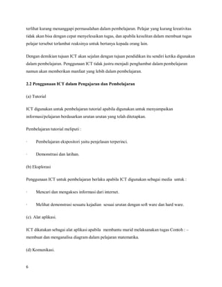 terlihat kurang menanggapi permasalahan dalam pembelajaran. Pelajar yang kurang kreativitas
tidak akan bisa dengan cepat menyelesaikan tugas, dan apabila kesulitan dalam membuat tugas
pelajar tersebut terlambat reaksinya untuk bertanya kepada orang lain.

Dengan demikian tujuan ICT akan sejalan dengan tujuan pendidikan itu sendiri ketika digunakan
dalam pembelajaran. Penggunaan ICT tidak justru menjadi penghambat dalam pembelajaran
namun akan memberikan manfaat yang lebih dalam pembelajaran.

2.2 Penggunaan ICT dalam Pengajaran dan Pembelajaran

(a) Tutorial

ICT digunakan untuk pembelajaran tutorial apabila digunakan untuk menyampaikan
informasi/pelajaran berdasarkan urutan urutan yang telah ditetapkan.

Pembelajaran tutorial meliputi :

·     Pembelajaran ekspositori yaitu penjelasan terperinci.

·     Demonstrasi dan latihan.

(b) Eksplorasi

Penggunaan ICT untuk pembelajaran berlaku apabila ICT digunakan sebagai media untuk :

·     Mencari dan mengakses informasi dari internet.

·     Melihat demonstrasi sesuatu kejadian sesuai urutan dengan soft ware dan hard ware.

(c). Alat aplikasi.

ICT dikatakan sebagai alat aplikasi apabila membantu murid melaksanakan tugas Contoh : –
membuat dan menganalisa diagram dalam pelajaran matematika.

(d) Komunikasi.


6
 