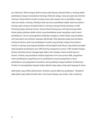 jasa elektronik. Meski beragam definisi namun pada dasarnya disetujui bahwa e-learning adalah
pembelajaran dengan memanfaatkan teknologi elektronik sebagai sarana penyajian dan distribusi
informasi. Dalam definisi tersebut tercakup siaran radio maupun televisi pendidikan sebagai
salah satu bentuk e-learning. Meskipun radio dan televisi pendidikan adalah salah satu bentuk e-
learning, pada umumnya disepakati bahwa e-learning mencapai bentuk puncaknya setelah
bersinergi dengan teknologi internet. Internet-based learning atau web-based learning dalam
bentuk paling sederhana adalah website yang dimanfaatkan untuk menyajikan materi-materi
pembelajaran. Cara ini memungkinkan pembelajar mengakses sumber belajar yang disediakan
oleh narasumber atau fasilitator kapanpun dikehendaki. Bila diperlukan dapat pula disediakan
mailing list khusus untuk situs pembelajaran tersebut yang berfungsi sebagai forum diskusi.
Fasilitas e-learning yang lengkap disediakan oleh perangkat lunak khusus yang disebut perangkat
lunak pengelola pembelajaran atau LMS (learning management system). LMS mutakhir berjalan
berbasis teknologi internet sehingga dapat diakses dari manapun selama tersedia akses ke
internet. Fasilitas yang disediakan meliputi pengelolaan siswa atau peserta didik, pengelolaan
materi pembelajaran, pengelolaan proses pembelajaran termasuk pengelolaan evaluasi
pembelajaran serta pengelolaan komunikasi antara pembelajar dengan fasilitator-fasilitatornya.
Fasilitas ini memungkinkan kegiatan belajar dikelola tanpa adanya tatap muka langsung di antara

pihak-pihak yang terlibat (administrator, fasilitator, peserta didik atau pembelajar). ‘Kehadiran’
pihak-pihak yang terlibat diwakili oleh e-mail, kanal chatting, atau melalui video conference.




8
 