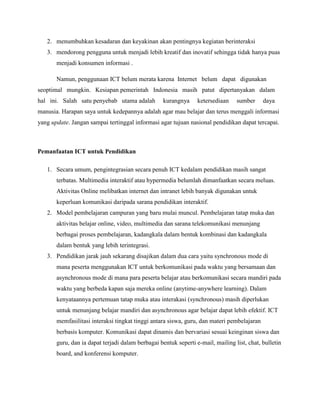 2. menumbuhkan kesadaran dan keyakinan akan pentingnya kegiatan berinteraksi
   3. mendorong pengguna untuk menjadi lebih kreatif dan inovatif sehingga tidak hanya puas
       menjadi konsumen informasi .

       Namun, penggunaan ICT belum merata karena Internet belum dapat digunakan
seoptimal mungkin. Kesiapan pemerintah Indonesia masih patut dipertanyakan dalam
hal ini. Salah satu penyebab utama adalah          kurangnya     ketersediaan    sumber     daya
manusia. Harapan saya untuk kedepannya adalah agar mau belajar dan terus menggali informasi
yang update. Jangan sampai tertinggal informasi agar tujuan nasional pendidikan dapat tercapai.



Pemanfaatan ICT untuk Pendidikan

   1. Secara umum, pengintegrasian secara penuh ICT kedalam pendidikan masih sangat
       terbatas. Multimedia interaktif atau hypermedia belumlah dimanfaatkan secara meluas.
       Aktivitas Online melibatkan internet dan intranet lebih banyak digunakan untuk
       keperluan komunikasi daripada sarana pendidikan interaktif.
   2. Model pembelajaran campuran yang baru mulai muncul. Pembelajaran tatap muka dan
       aktivitas belajar online, video, multimedia dan sarana telekomunikasi menunjang
       berbagai proses pembelajaran, kadangkala dalam bentuk kombinasi dan kadangkala
       dalam bentuk yang lebih terintegrasi.
   3. Pendidikan jarak jauh sekarang disajikan dalam dua cara yaitu synchronous mode di
       mana peserta menggunakan ICT untuk berkomunikasi pada waktu yang bersamaan dan
       asynchronous mode di mana para peserta belajar atau berkomunikasi secara mandiri pada
       waktu yang berbeda kapan saja mereka online (anytime-anywhere learning). Dalam
       kenyataannya pertemuan tatap muka atau interakasi (synchronous) masih diperlukan
       untuk menunjang belajar mandiri dan asynchronous agar belajar dapat lebih efektif. ICT
       memfasilitasi interaksi tingkat tinggi antara siswa, guru, dan materi pembelajaran
       berbasis komputer. Komunikasi dapat dinamis dan bervariasi sesuai keinginan siswa dan
       guru, dan ia dapat terjadi dalam berbagai bentuk seperti e-mail, mailing list, chat, bulletin
       board, and konferensi komputer.
 